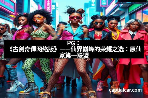 PG：《古剑奇谭网络版》——仙界巅峰的荣耀之选：原仙家第一联盟